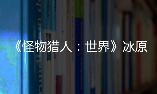 原D预告 冬冰线物猎人怪公布世界视频季上