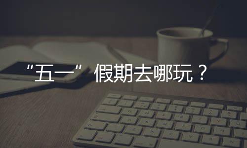 来一园吧大学去哪五玩逛校假期