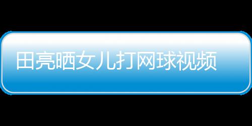 儿打练学累业兼言太碟训田亮网球顾直晒女视频 森