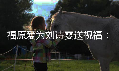 刘诗油 远支福原爱为祝福雯送我永持你加