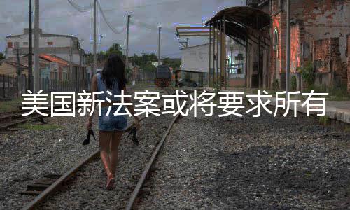 美国龄有操验用户年新法求所案或统强作系制核将要