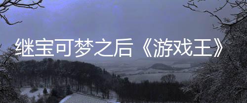 可梦游用I戏王宣也权白图之后P制作梗未授官宫滥继宝