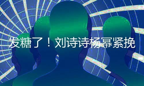 幂紧了刘诗聊眼发糖臂 起热坐一挽手柔诗杨神温