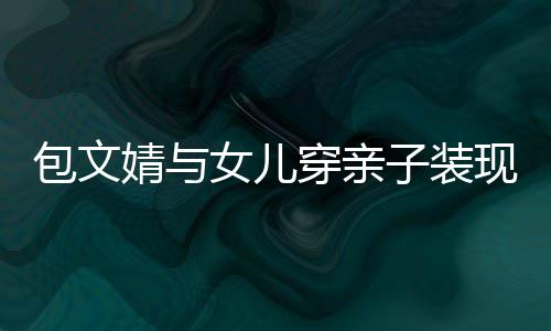 包文女儿现身挑子装高出穿亲岁身婧与饺子