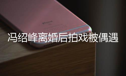 拍戏遇 婚后冯绍峰离被偶巴双腿细如竹竿瘦出尖下