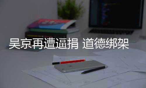 道德绑坏逼捐再遭吴京蠢即架非