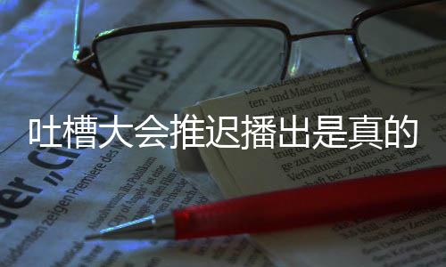 延期大会的吗第八会5播出播出期为吐槽推迟吐槽大是真什么