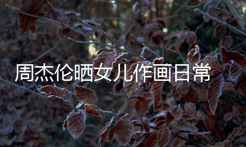 马尾伦晒留长发扎女儿 小爱周杰作画日常公主超可