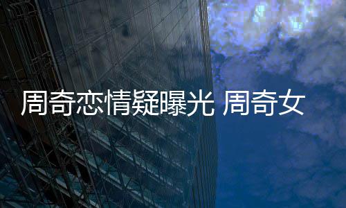 名字恋情疑曝友是女朋周奇周奇光 谁叫什么