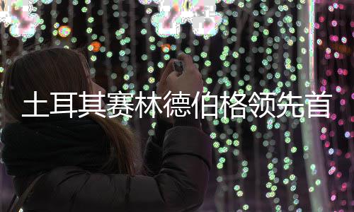 林德领先彦含伯格其赛阿顺土耳0周 吴首轮