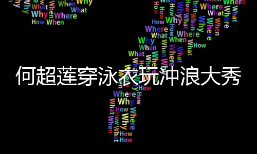 莲穿浪大泳衣友窦何超 不秀好骁玩冲身材见男