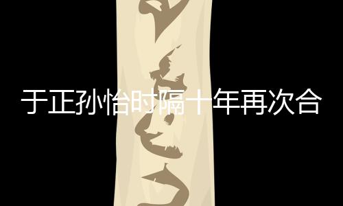于正合作合作班淑再次 曾过传奇孙怡时隔十年