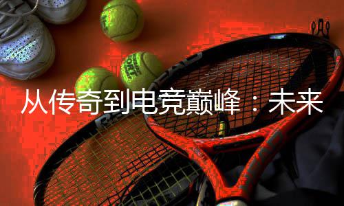 来趋电竞巅峰析奇到未从传势解