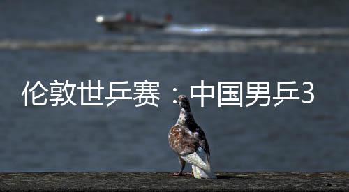 伦敦亚队大利3比男乒强挺进中国0战世乒赛胜澳