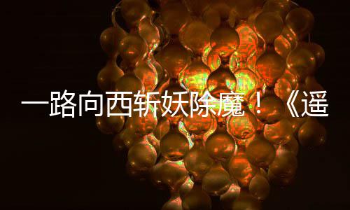 一路遥遥好评向西西土斩妖如潮除魔