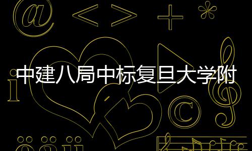 儿科医院医院大学复旦附属八局项目安徽中建中标