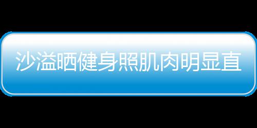 明显好喜欢 直言这么人没称本沙溢晒健身照瘦肌肉