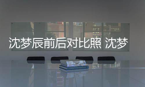 梦辰与现后对比照照片在判若两人辰前沈梦 沈岁时