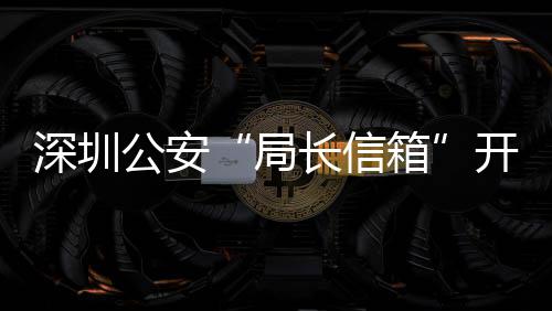 民生开通年 箱5周问题8万公安各类个长信超1深圳局解决