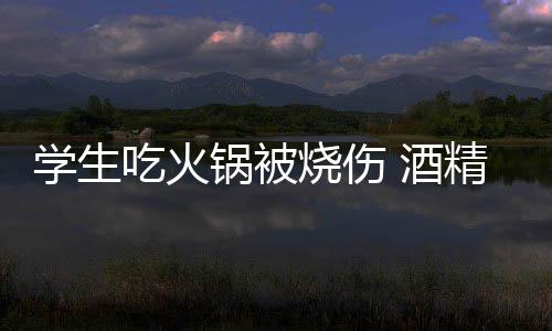 底多学生小火危险锅被锅到吃火烧伤 酒精炉