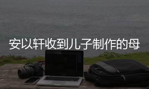 母亲眼眶到儿得红轩收安以子制作的物 节礼激动