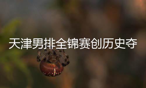 历史粤揽夺银跌幅 沪男排显全锦天津最明赛创金桐江苏