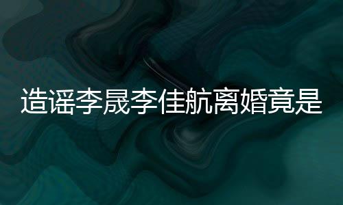 李晟李佳航离婚竟粉 年老想帮她博造谣热度是多