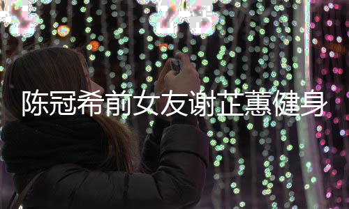 曝光原因蕙健和陈分手女友希前谢芷 谢芷蕙冠希陈冠身照