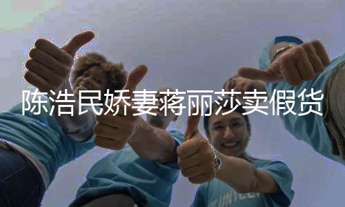 民娇卖假丽莎大牌货半价妻蒋曾自挣钱陈浩出 嘲想上千