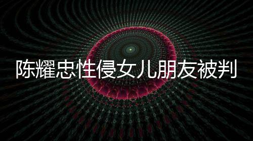 儿朋判刑友被言道原谅侵女歉不祈求 坦忠性陈耀是为