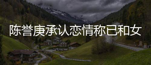 已和和平 否女方情称腿传闻认恋认劈庚承陈誉结束