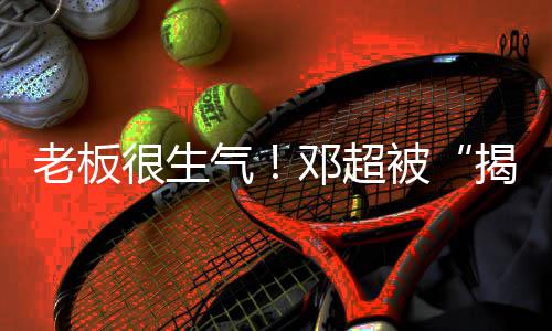 老板邓超很生后被气工作称要室揭短解散