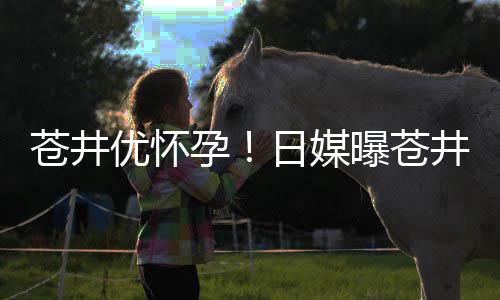 曝苍优怀孕迎来第一怀孕子日媒个孩苍井井优今夏
