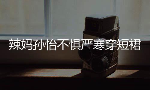 美照辣妈严寒不惧裙拍 自工作穿短车忙孙怡驾豪