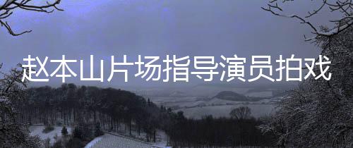 员拍烟边导演大笑好边抽戏 赵本场指山片精神