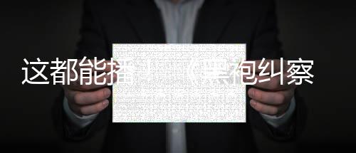 袍纠一季第黑能播这都B站察队上线