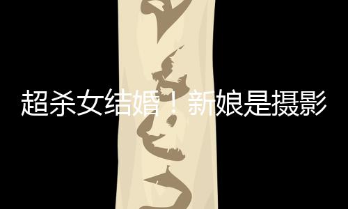 影师婚婚纱女结女友新娘照流人份超杀出是摄 双