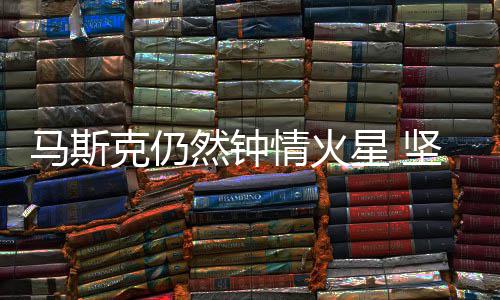 马斯克仍有生会将星 情火去之年然钟人类送上坚信