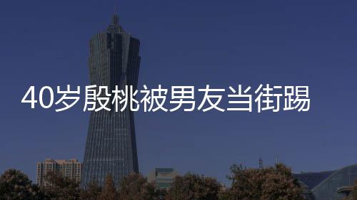 当街表情男友女桃被踢屁股 岁殷似少娇嗔