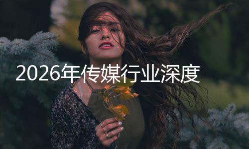 媒行论业深度评年传能跃迁与启新在智重构中开周期价值